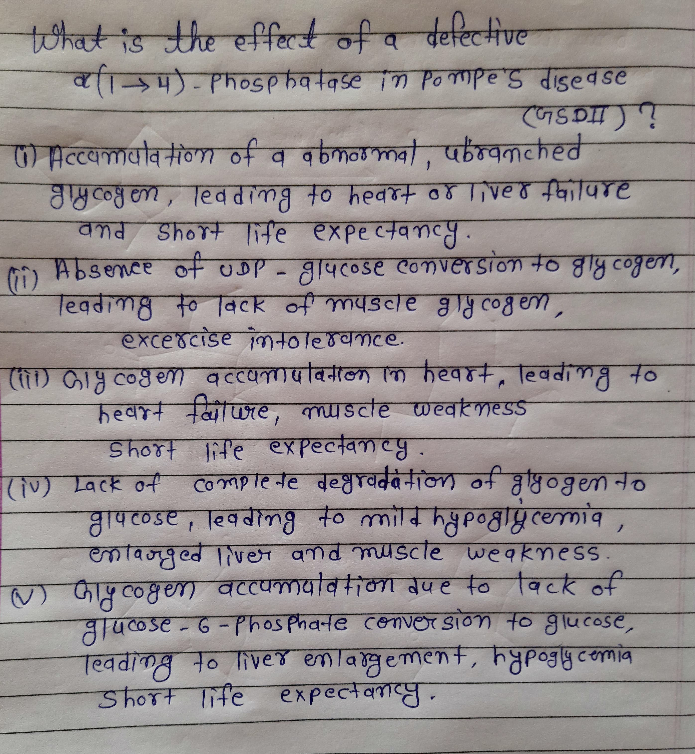 toिवई ड hr e्िबिरर नी व वैयटिएनीणट
11/1/1-PhoSphatase in Po mpe's disedse
) He्c्वaवविनीणणा ०न व वनकणब, परन्वककरवं
JyCoy en, led dimg to hedrt o8 live o failure
Short life expectancy.
Absence of uDP - glucose conversion to gly cogen,
G)
Teading to lack of muscle gly cogem,
हXटe ४CाSe oिनणाब०वकटe.
() GIH Co8en) १cc५वविनाल कि करवह+, हिववीनब न०
heart failure, myscle weatmess
Short life expectancy.
comneनट वव्तपवदरनाल ने वृष्िठि०१en न०
gracose, leading to mild hypoglýcemia,
laoged liver and muscle weakmess
(iv) Lack of
) जाङूलछणा वटटपनापविकना वपह o विटर नी
Jucose-6-Phosphate conver sion to glucose,
Teading to liver enlargement, hypogly.comia
Shor+ THC eXPecलेक्ास्प
Short life
