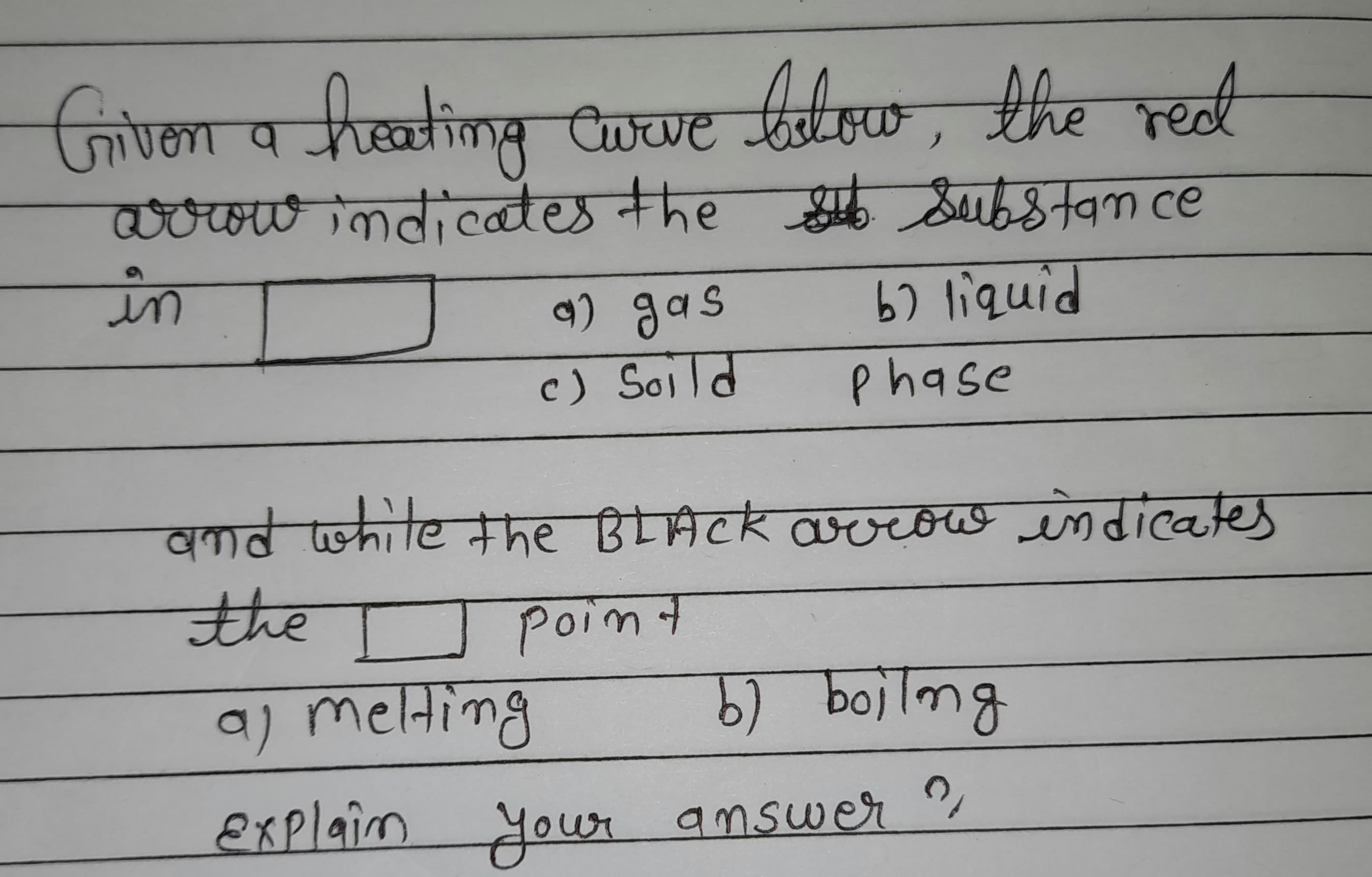 Grivon heatimg Cowe bolow, the redt
निपना
जिण्मा प
reet
Curve
Tज कताखखख्छ नीक ए
woowindicates the &ubstam ce
in
9) gas
67 liquid
c) Soild
phase
ndwhite the BLACK avrow indicates
the
Poimt
a) melting
(9
) bojlmg
Explaim
your
answer
