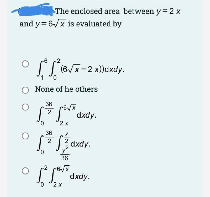 The enclosed area between y = 2 x
and y= 6/x is evaluated by
I I (6Vx-2 x))dxdy.
0.
1
None of he others
36
2
dxdy.
0.
2 x
36
2 dxdy.
2
,2
0.
36
.2
* dxdy.
0.
2 x
