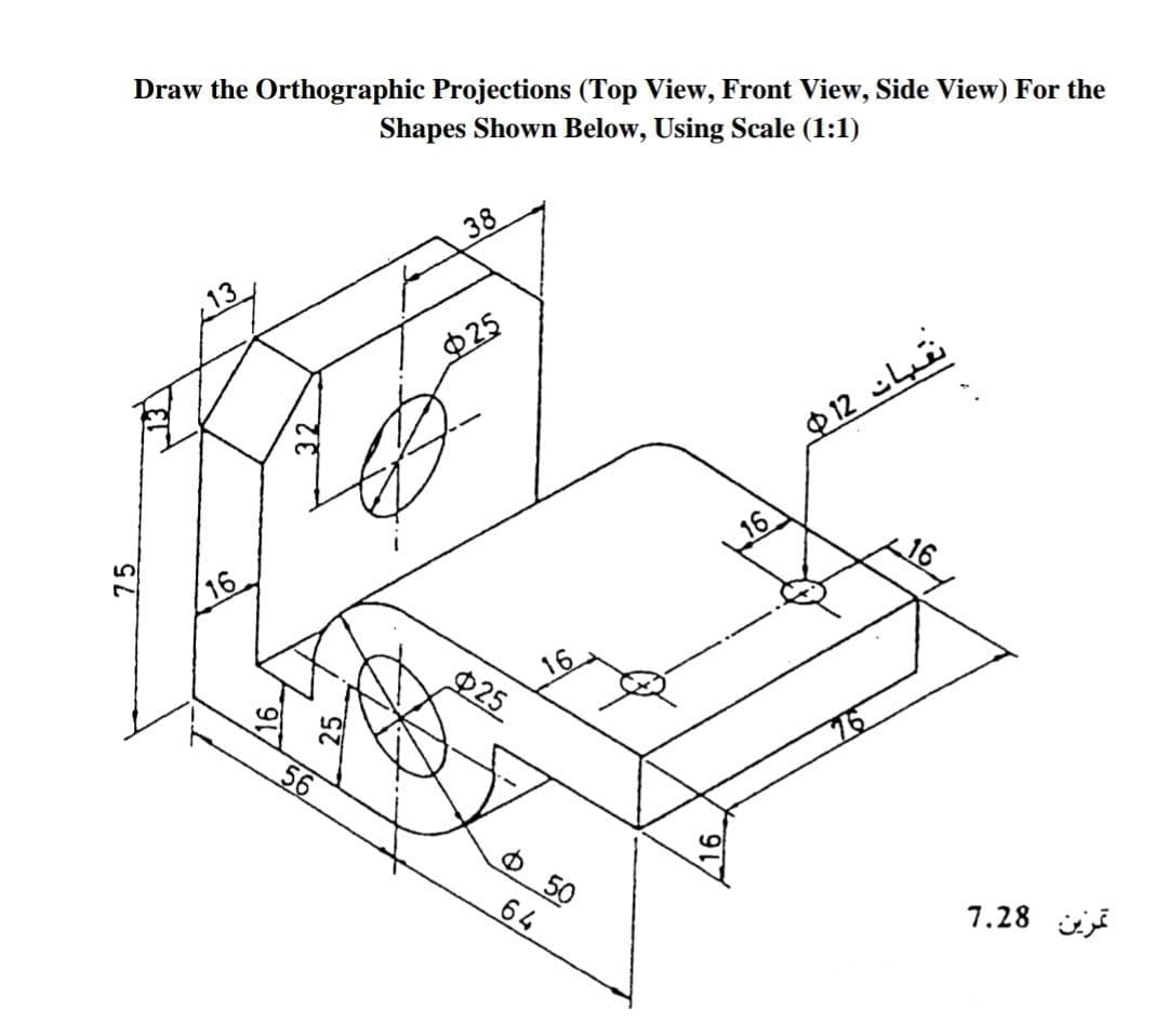 Draw the Orthographic Projections (Top View, Front View, Side View) For the
Shapes Shown Below, Using Scale (1:1)
38
13
Ф25
$ 12 Li
16
16
16
P25
56
76
Ф 50
64
7.28 i
75
32
25
16
,16
