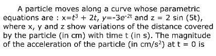 A particle moves along a curve whose parametric
equations are: x=t³ + 2t, y=-3e-2t and z = 2 sin (5t),
where x, y and z show variations of the distance covered
by the particle (in cm) with time t (in s). The magnitude
of the acceleration of the particle (in cm/s²) at t = 0 is