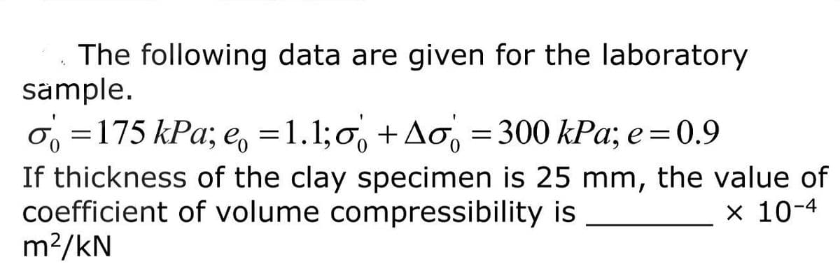 The following data are given for the laboratory
sample.
o=175 kPa; e = 1.1;o+Ao 300 kPa; e = 0.9
1
=
If thickness of the clay specimen is 25 mm, the value of
coefficient of volume compressibility is
m²/kN
x 10-4