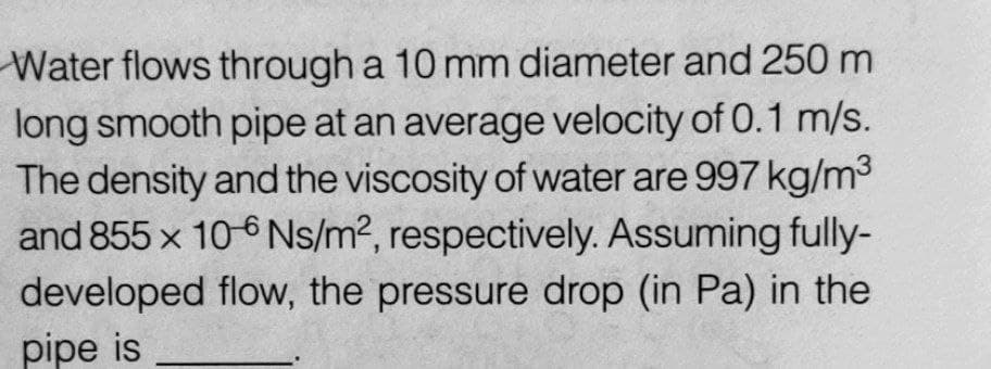 Water flows through a 10 mm diameter and 250 m
long smooth pipe at an average velocity of 0.1 m/s.
The density and the viscosity of water are 997 kg/m³
and 855 x 10-6 Ns/m², respectively. Assuming fully-
developed flow, the pressure drop (in Pa) in the
pipe is