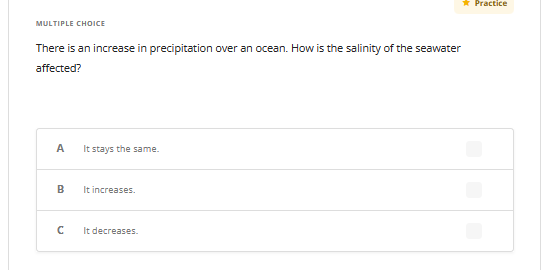 MULTIPLE CHOICE
There is an increase in precipitation over an ocean. How is the salinity of the seawater
affected?
A
B
с
It stays the same.
It increases.
It decreases.
* Practice