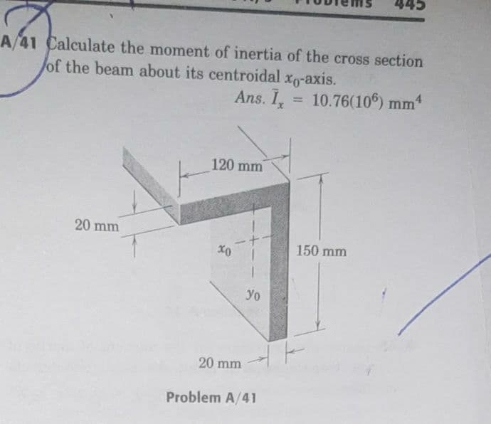 A/41 Calculate the moment of inertia of the cross section
Jof the beam about its centroidal xo-axis.
Ans. I,
10.76(106) mm4
120 mm
20 mm
150 mm
Yo
20 mm
Problem A/41
