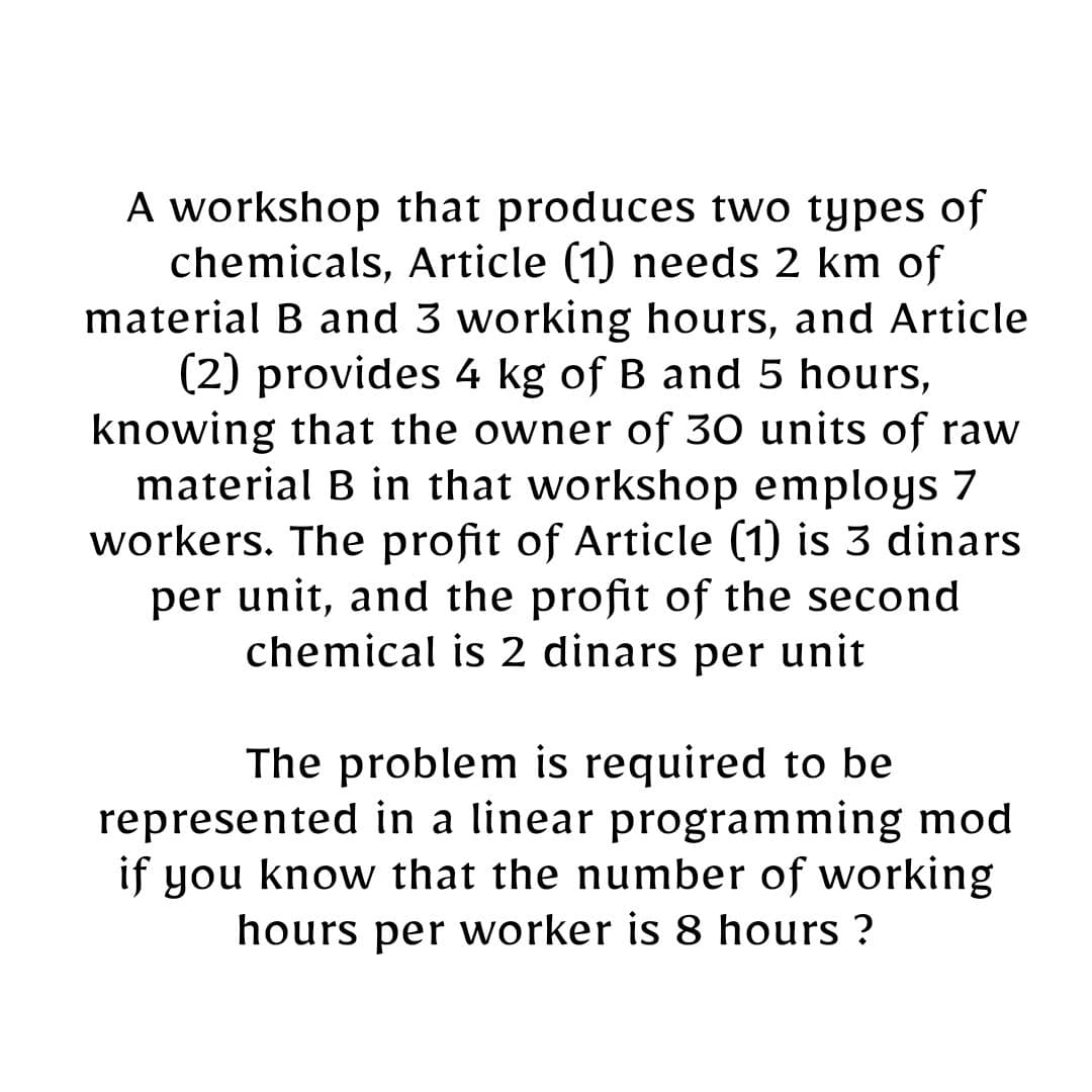 A workshop that produces two types of
chemicals, Article (1) needs 2 km of
material B and 3 working hours, and Article
(2) provides 4 kg of B and 5 hours,
knowing that the owner of 30 units of raw
material B in that workshop employs 7
workers. The profit of Article (1) is 3 dinars
per unit, and the profit of the second
chemical is 2 dinars per unit
The problem is required to be
represented in a linear programming mod
if you know that the number of working
hours per worker is 8 hours ?