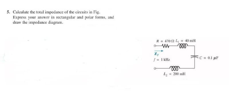 5. Calculate the total impedance of the circuits in Fig.
Express your answer in rectangular and polar forms, and
draw the impedance diagram.
R = 4701 L₁ = 40 mH
www voo
ZT
f = 1kHz
voo
L₂= 200 mH
C = 0.1 μF