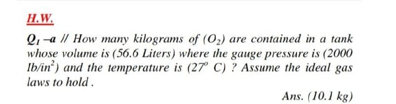 H.W.
Q1-a // How many kilograms of (O2) are contained in a tank
whose volume is (56.6 Liters) where the gauge pressure is (2000
Ib/in) and the temperature is (27° C) ? Assume the ideal gas
laws to hold .
Ans. (10.1 kg)
