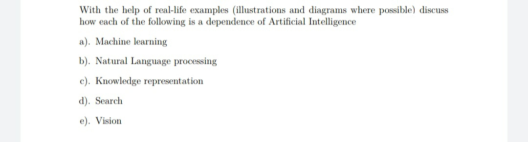 With the help of real-life examples (illustrations and diagrams where possible) discuss
how each of the following is a dependence of Artificial Intelligence
a). Machine learning
b). Natural Language processing
c). Knowledge representation
d). Search
e). Vision
