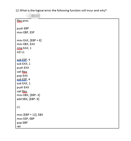 12.What is the logical error the following function will incur and why?
fiks proc
push EBP
mov EBP, ESP
mov EAX, [EBP + 8]
mov EBX, EAX
SOOR EAX, 1
JLE L1
sub ESP, 4
sub EAX, 1
push EAX
call fibe
рop EAX
sub ESP, 4
sub EAX, 1
push EAX
call fika.
mov EBX, (EBP- 4]
add EBX, [EBP- 8]
L1:
mov (EBP + 12], EBX
mov ESP, EBP
рop EBP
ret
