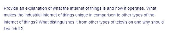 Provide an explanation of what the internet of things is and how it operates. What
makes the industrial internet of things unique in comparison to other types of the
internet of things? What distinguishes it from other types of television and why should
I watch it?