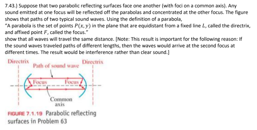 7.43.) Suppose that two parabolic reflecting surfaces face one another (with foci on a common axis). Any
sound emitted at one focus will be reflected off the parabolas and concentrated at the other focus. The figure
shows that paths of two typical sound waves. Using the definition of a parabola,
"A parabola is the set of points P(x, y) in the plane that are equidistant from a fixed line L, called the directrix,
and affixed point F, called the focus."
show that all waves will travel the same distance. [Note: This result is important for the following reason: If
the sound waves traveled paths of different lengths, then the waves would arrive at the second focus at
different times. The result would be interference rather than clear sound.]
Directrix
Directrix
Path of sound wave
Focus
Focus
Common
axis
FIGURE 7.1.19 Parabolic reflecting
surfaces in Problem 63
