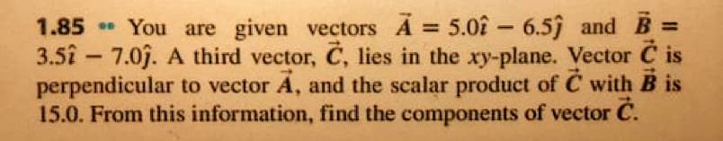 ** You are given vectors A 5.02- 6.5ĵ and B =
3.5î - 7.0j. A third vector, C, lies in the xy-plane. Vector C is
perpendicular to vector A, and the scalar product of C with B is
15.0. From this information, find the components of vector C.
1.85
%3D
