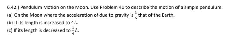 6.42.) Pendulum Motion on the Moon. Use Problem 41 to describe the motion of a simple pendulum:
(a) On the Moon where the acceleration of due to gravity is - that of the Earth.
(b) If its length is increased to 4L.
(c) If its length is decreased to - L.
