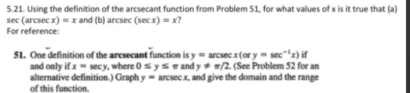 5.21. Using the definition of the arcsecant function from Problem 51, for what values of x is it true that (a)
sec (arcsec x) = x and (b) arcsec (sec x) = x?
For reference:
51. One definition of the arcsecant function is y = arcsecx(or y = sec-'x) if
and only if x = secy, where 0s yST and y + w/2. (See Problem 52 for an
alternative definition.) Graph y = arcsecx, and give the domain and the range
of this function.
%3D
