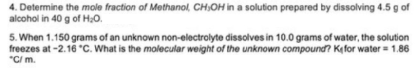 4. Determine the mole fraction of Methanol, CH3OH in a solution prepared by dissolving 4.5 g of
alcohol in 40 g of H20.
5. When 1.150 grams of an unknown non-electrolyte dissolves in 10.0 grams of water, the solution
freezes at-2.16 °C. What is the molecular weight of the unknown compound? Kq for water = 1.86
*C/ m.
