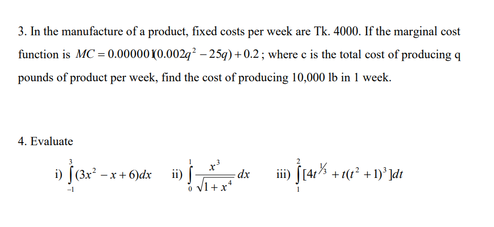 3. In the manufacture of a product, fixed costs per week are Tk. 4000. If the marginal cost
function is MC = 0.00000(0.002q² – 25q) +0.2; where c is the total cost of producing q
pounds of product per week, find the cost of producing 10,000 lb in 1 week.
4. Evaluate
i) [(3x*
ii) [
V1+ x*
S(41% + 1(?* +1)* ]dt
- x + 6)dx
dx
iii)
-1
