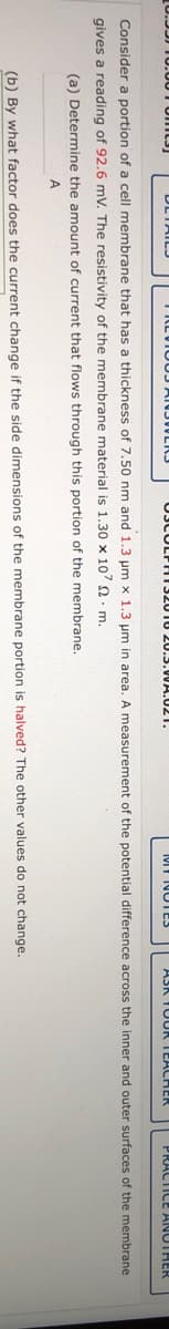 DLTAILJ
TRLUIOUJ ANJULIJ
03CULPHI32010 20.3.0WA.U21.
Mf NOTS
ASK TUUR TEACHER
PRACTICE ANUTHER
Consider a portion of a cell membrane that has a thickness of 7.50 nm and 1.3 um x 1.3 um in area. A measurement of the potential difference across the inner and outer surfaces of the membrane
gives a reading of 92.6 mV. The resistivity of the membrane material is 1.30 x 107 2. m.
(a) Determine the amount of current that flows through this portion of the membrane.
A
(b) By what factor does the current change if the side dimensions of the membrane portion is halved? The other values do not change.
