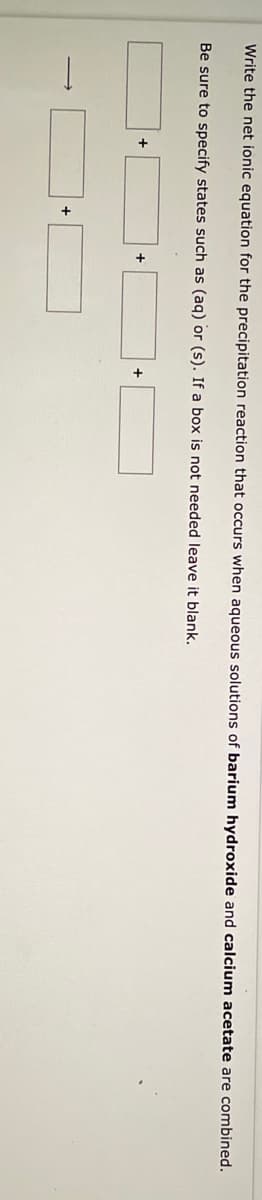 **Writing the Net Ionic Equation for a Precipitation Reaction**

**Instructions:**

Write the net ionic equation for the precipitation reaction that occurs when aqueous solutions of **barium hydroxide** and **calcium acetate** are combined. Be sure to specify states such as (aq) for aqueous or (s) for solid. If a box is not needed, leave it blank.

**Diagram Explanation:**

The diagram contains five boxes connected by addition symbols and an arrow pointing down. The layout suggests the sequence in which the reactants and products of the chemical reaction should be entered. 

Here is a step-by-step breakdown of the process:

  1. Box 1: Enter the ionic form of barium hydroxide (Ba(OH)₂) solution.
  2. Box 2: Enter the ionic form of calcium acetate (Ca(C₂H₃O₂)₂) solution.
  3. Box 3: Enter a plus (+) symbol since the reactants combine.
  4. Box 4: Enter the precipitate formed from the combination of Ba²⁺ and C₂H₃O₂⁻ ions.
  5. Box 5: Enter a plus (+) symbol to separate the reactants and products.
  6. Final Box: Enter the spectator ions that remain in solution and do not participate in the precipitation reaction.

By combining Barium Hydroxide (Ba(OH)₂) and Calcium Acetate (Ca(C₂H₃O₂)₂) and following the rules for writing ionic and net ionic equations, you can complete the boxes to show the correct chemical reaction products and the state of each substance.

Example Visualization:
```
  Box 1: Ba²⁺(aq)
  Box 2: 2OH⁻(aq)
  +
  Box 3: Ca²⁺(aq)
  Box 4: 2C₂H₃O₂⁻(aq)
  ⇒ 
  Precipitate forms as Ba²⁺(aq) + 2C₂H₃O₂⁻(aq) → Ba(C₂H₃O₂)₂(s)
```

Ensure each species is annotated with the appropriate state symbols (aq or s) to clearly indicate their physical states in the reaction.