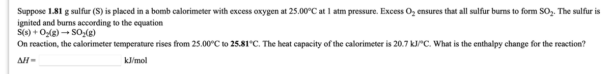 Suppose 1.81 g sulfur (S) is placed in a bomb calorimeter with excess oxygen at 25.00°C at 1 atm pressure. Excess O2 ensures that all sulfur burns to form SO2. The sulfur is
ignited and burns according to the equation
S(s) + O2(g) → SO2(g)
On reaction, the calorimeter temperature rises from 25.00°C to 25.81°C. The heat capacity of the calorimeter is 20.7 kJ/°C. What is the enthalpy change for the reaction?
AH =
kJ/mol
