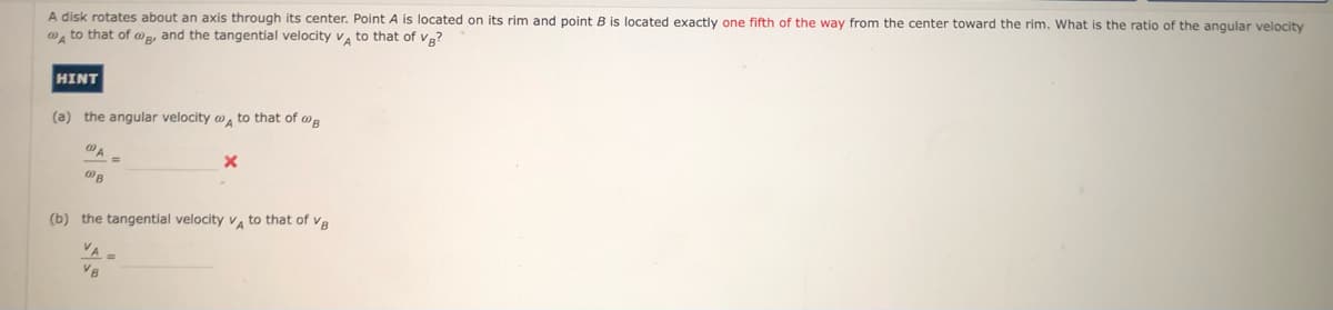 A disk rotates about an axis through its center. Point A is located on its rim and point B is located exactly one fifth of the way from the center toward the rim. What is the ratio of the angular velocity
"A to that of @g, and the tangential velocity v, to that of vg?
HINT
(a) the angular velocity o, to that of wR
(b) the tangential velocity v, to that of ve
VA=
VB
