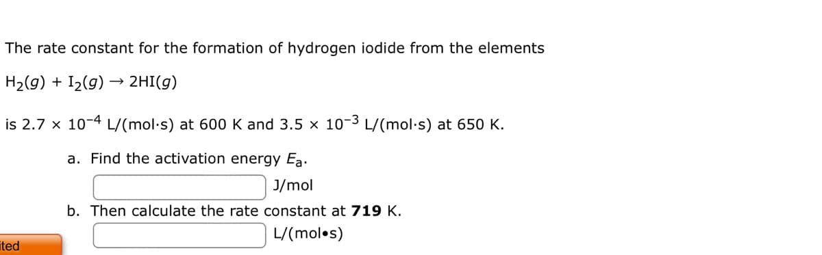 The rate constant for the formation of hydrogen iodide from the elements
H₂(g) + I₂(g) → 2HI(g)
is 2.7 x 10-4 L/(mol·s) at 600 K and 3.5 x 10-3 L/(mol.s) at 650 K.
a. Find the activation energy Ea.
J/mol
b. Then calculate the rate constant at 719 K.
L/(mol.s)
ited