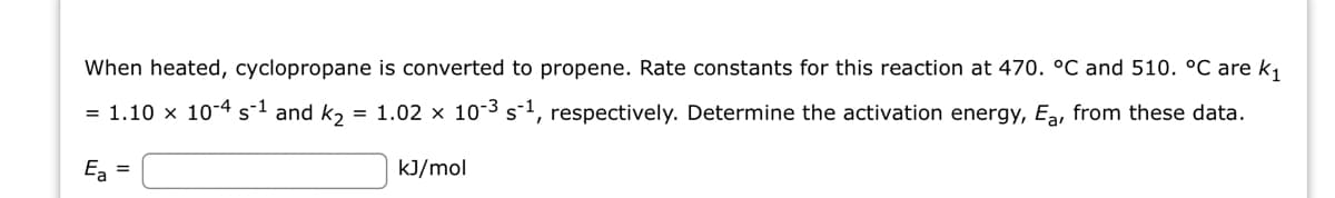 When heated, cyclopropane is converted to propene. Rate constants for this reaction at 470. °C and 510. °C are k₁
= 1.10 x 10-4 s-1 and k₂ = 1.02 x 10-³ s-¹, respectively. Determine the activation energy, Ea, from these data.
Ea =
kJ/mol