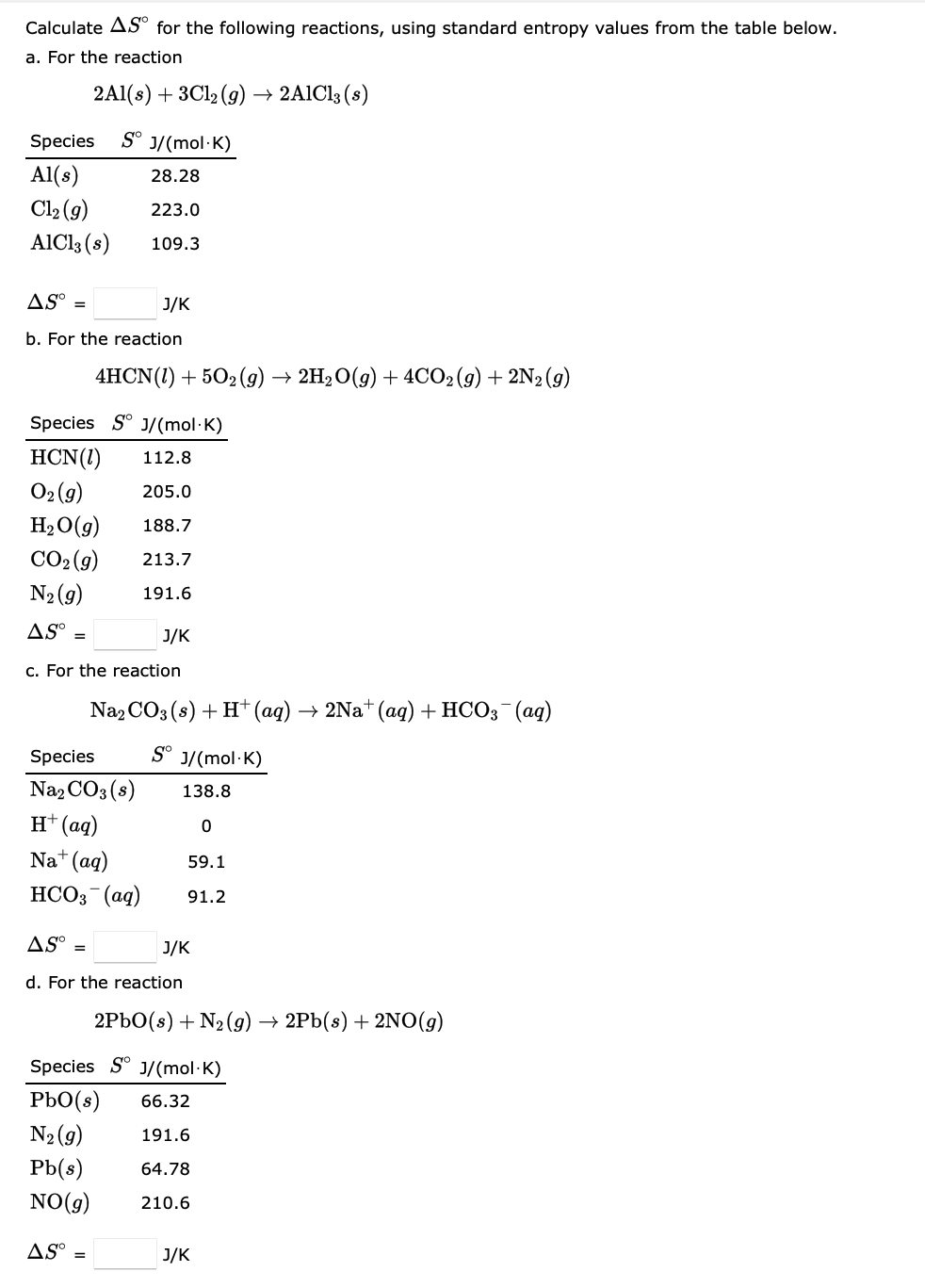 Calculate AS for the following reactions, using standard entropy values from the table below.
a. For the reaction
2Al(s) + 3Cl₂ (g) → 2AlCl3 (s)
Sº J/(mol-K)
28.28
223.0
109.3
Species
Al(s)
Cl₂ (g)
AlCl3 (s)
ASO =
b. For the reaction
J/K
4HCN (1) +502 (9) 2H₂O(g) + 4CO2(g) + 2N2 (9)
Species S J/(mol-K)
HCN (1)
112.8
O₂(g)
205.0
188.7
213.7
191.6
H₂O(g)
CO₂(g)
N₂ (9)
AS =
c. For the reaction
Species
Na₂CO3(s)
H+ (aq)
Na+ (aq)
HCO3(aq)
AS =
J/K
Na2CO3(s) + H+ (aq) → 2Na+ (aq) + HCO3(aq)
Sº J/(mol-K)
138.8
0
ASO
d. For the reaction
59.1
91.2
J/K
2PbO(s) + N₂(g) → 2Pb(s) + 2NO(g)
Species SJ/(mol-K)
PbO(s) 66.32
N₂ (9)
191.6
Pb(s)
64.78
NO(g) 210.6
J/K