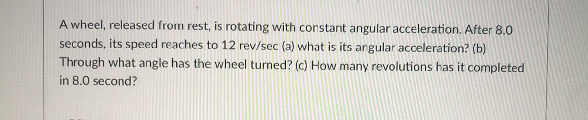 A wheel, released from rest, is rotating with constant angular acceleration. After 8.O
seconds, its speed reaches to 12 rev/sec (a) what is its angular acceleration? (b)
Through what angle has the wheel turned? (c) How many revolutions has it completed
in 8.0 second?
