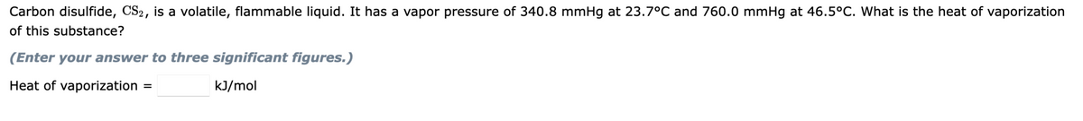 Carbon disulfide, CS2, is a volatile, flammable liquid. It has a vapor pressure of 340.8 mmHg at 23.7°C and 760.0 mmHg at 46.5°C. What is the heat of vaporization
of this substance?
(Enter your answer to three significant figures.)
Heat of vaporization
kJ/mol
=