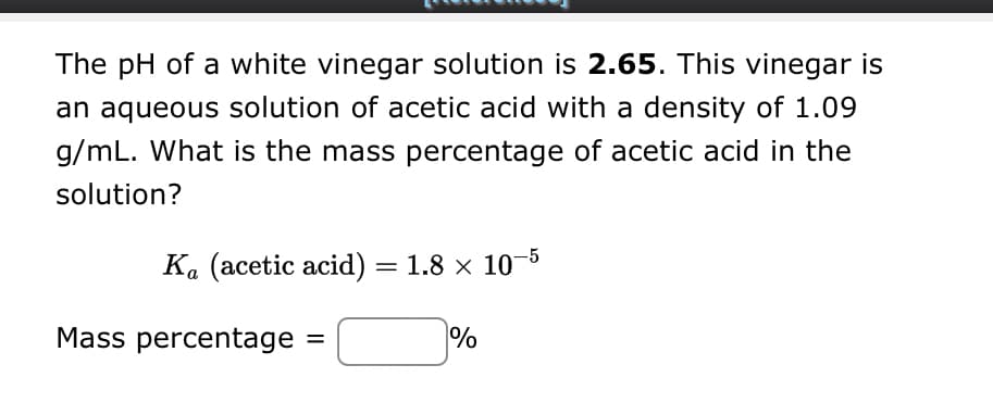 The pH of a white vinegar solution is 2.65. This vinegar is
an aqueous solution of acetic acid with a density of 1.09
g/mL. What is the mass percentage of acetic acid in the
solution?
Ka (acetic acid) = 1.8 x 10-5
Mass percentage
=
%