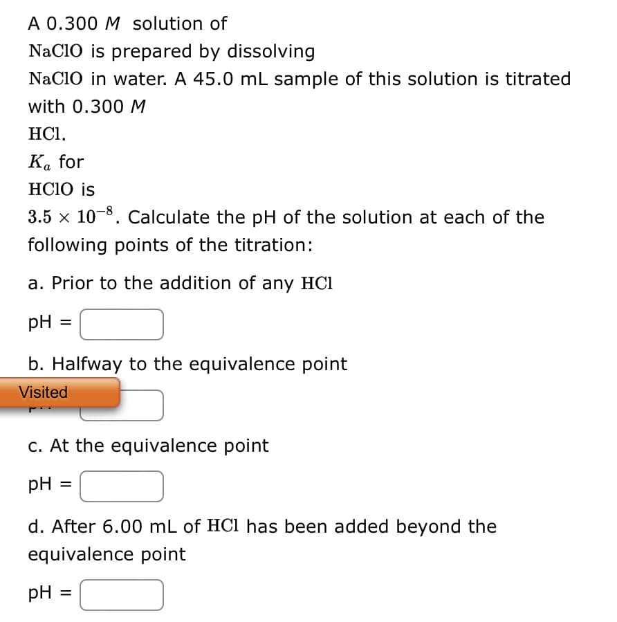 A 0.300 M solution of
NaClO is prepared by dissolving
NaClO in water. A 45.0 mL sample of this solution is titrated
with 0.300 M
HC1.
Ka for
HCIO is
3.5 × 10-8. Calculate the pH of the solution at each of the
following points of the titration:
a. Prior to the addition of any HC1
pH
=
b. Halfway to the equivalence point
Visited
c. At the equivalence point
pH =
d. After 6.00 mL of HCl has been added beyond the
equivalence point
pH =