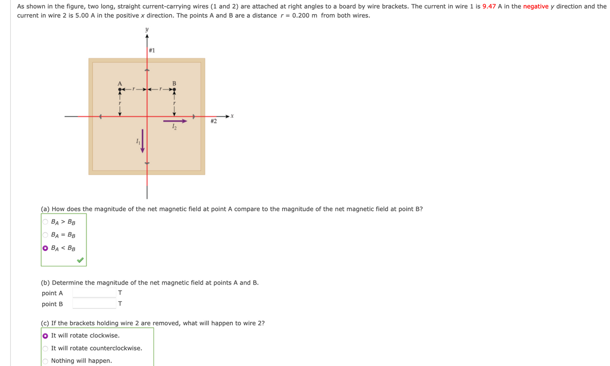 As shown in the figure, two long, straight current-carrying wires (1 and 2) are attached at right angles to a board by wire brackets. The current in wire 1 is 9.47 A in the negative y direction and the
current in wire 2 is 5.00 A in the positive x direction. The points A and B are a distance r =
0.200 m from both wires.
y
#1
В
#2
(a) How does the magnitude of the net magnetic field at point A compare to the magnitude of the net magnetic field at point B?
ВA > Вв
BA = BB
BA < BB
(b) Determine the magnitude of the net magnetic field at points A and B.
point A
point B
T
(c) If the brackets holding wire 2 are removed, what will happen to wire 2?
It will rotate clockwise.
It will rotate counterclockwise.
Nothing will happen.
