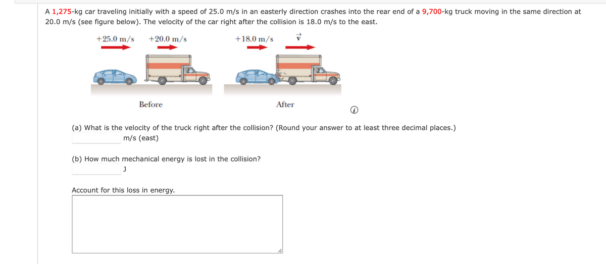 A 1,275-kg car traveling initially with a speed of 25.0 m/s in an easterly direction crashes into the rear end of a 9,700-kg truck moving in the same direction at
20.0 m/s (see figure below). The velocity of the car right after the collision is 18.0 m/s to the east.
+25.0 m/s
+20.0 m/s
+18.0 m/s
Before
After
(a) What is the velocity of the truck right after the collision? (Round your answer to at least three decimal places.)
m/s (east)
(b) How much mechanical energy is lost in the collision?
J
Account for this loss in energy.
