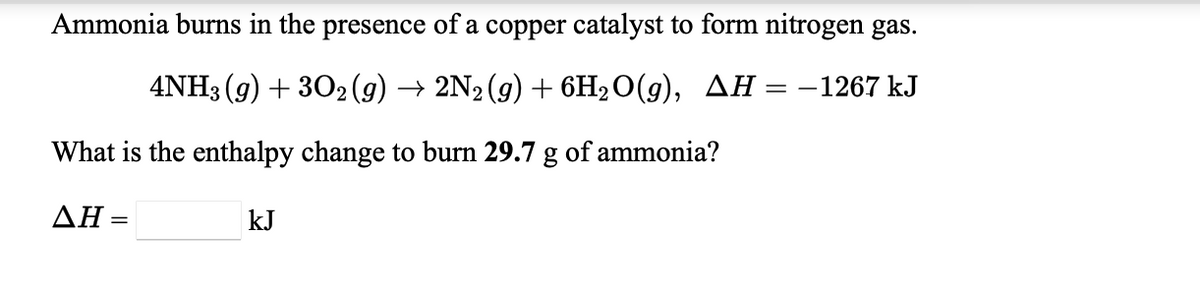 Ammonia burns in the presence of a copper catalyst to form nitrogen gas.
4NH3 (9) + 302 (9) → 2N2(g) + 6H2O(g), AH =-1267 kJ
What is the enthalpy change to burn 29.7 g of ammonia?
ΔΗ-
kJ
