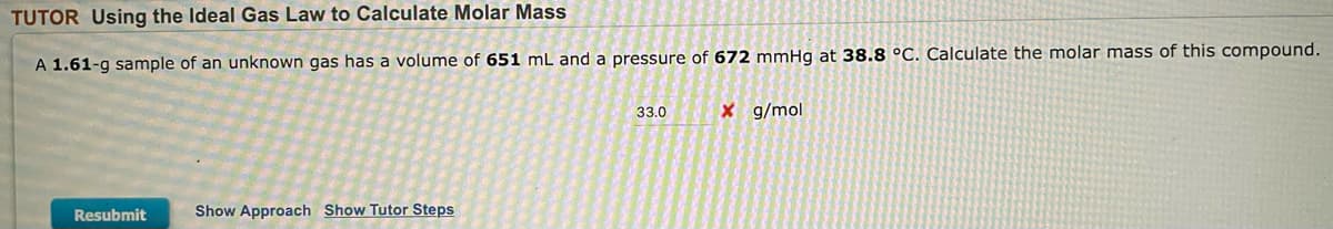 **Using the Ideal Gas Law to Calculate Molar Mass**

---

**Problem Statement:**

A 1.61-g sample of an unknown gas has a volume of 651 mL and a pressure of 672 mmHg at 38.8 °C. Calculate the molar mass of this compound.

**Answer Submission:**

Your answer was: **33.0 g/mol** (Incorrect).

**Options:**

- [Resubmit]
- [Show Approach]
- [Show Tutor Steps]

---

In this problem, you are required to use the Ideal Gas Law to calculate the molar mass of an unknown gas. The given parameters for the gas sample include:

- Mass (\( m \)): 1.61 g
- Volume (\( V \)): 651 mL (converted to 0.651 L for calculations)
- Pressure (\( P \)): 672 mmHg 
- Temperature (\( T \)): 38.8 °C (converted to 311.95 K for calculations; remember to add 273.15 to the Celsius temperature to get Kelvin)

The Ideal Gas Law is given by:

\[ PV = nRT \]

Where:
- \( P \): pressure of the gas
- \( V \): volume of the gas
- \( n \): number of moles of gas
- \( R \): ideal gas constant (0.0821 L·atm/(K·mol) or use the appropriate value for the units given)
- \( T \): temperature in Kelvin

To find the molar mass (\( M \)), you first need to find the number of moles (\( n \)) using the equation. Note that pressure should ideally be in atmospheres (1 atm = 760 mmHg) and volume should be in liters for the standard gas constant.

Finally, molar mass is calculated using:

\[ M = \frac{m}{n} \]

In essence, this problem tests your ability to apply the Ideal Gas Law to determine the molar mass of a gas when provided with specific physical measurements.

---

**Explanation:**

This interactive problem hints at extra help options, such as:
- Showing the approach to solving
- Step-by-step guidance from a tutor

It also includes sections where you can resubmit an answer if the initial one is incorrect. For educational purposes, approaches and steps mentioned can help guide students through the systematic application of the Ideal Gas Law in practical scenarios.