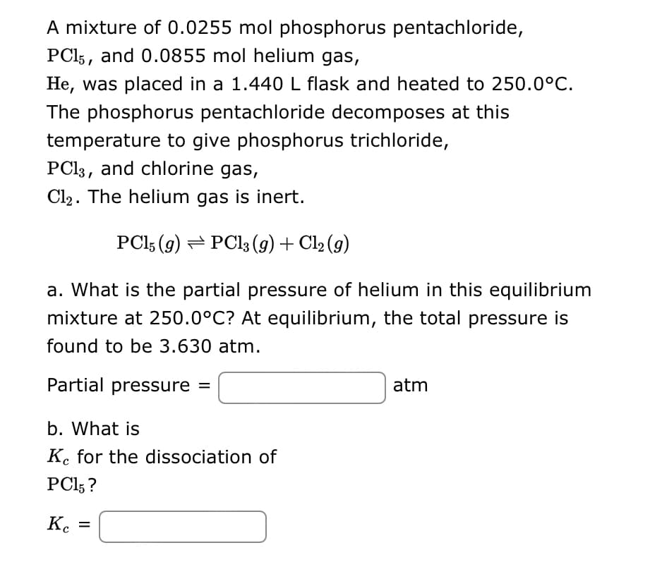 A mixture of 0.0255 mol phosphorus pentachloride,
PC15, and 0.0855 mol helium gas,
He, was placed in a 1.440 L flask and heated to 250.0°C.
The phosphorus pentachloride decomposes at this
temperature to give phosphorus trichloride,
PC13, and chlorine gas,
Cl₂. The helium gas is inert.
PC15 (9) PC13 (9) + Cl₂ (9)
a. What is the partial pressure of helium in this equilibrium
mixture at 250.0°C? At equilibrium, the total pressure is
found to be 3.630 atm.
Partial pressure =
b. What is
Ke for the dissociation of
PC15?
Kc =
Ke
atm