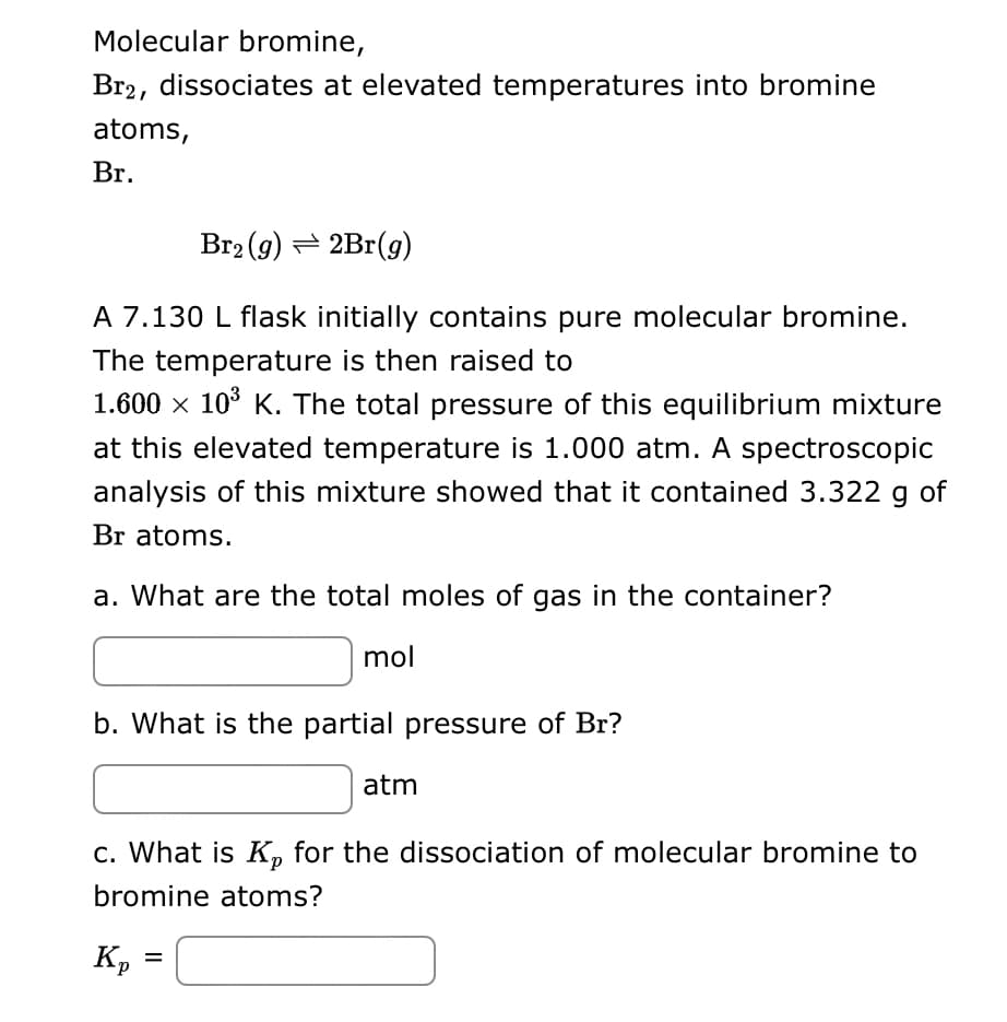 Molecular bromine,
Br2, dissociates at elevated temperatures into bromine
atoms,
Br.
Br₂ (g) = 2Br(g)
A 7.130 L flask initially contains pure molecular bromine.
The temperature is then raised to
1.600 × 10³ K. The total pressure of this equilibrium mixture
at this elevated temperature is 1.000 atm. A spectroscopic
analysis of this mixture showed that it contained 3.322 g of
Br atoms.
a. What are the total moles of gas in the container?
b. What is the partial pressure of Br?
mol
Kp
c. What is Kp for the dissociation of molecular bromine to
bromine atoms?
=
atm