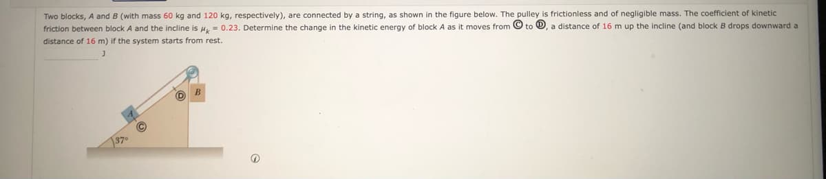 Two blocks, A and B (with mass 60 kg and 120 kg, respectively), are connected by a string, as shown in the figure below. The pulley is frictionless and of negligible mass. The coefficient of kinetic
friction between block A and the incline is H = 0.23. Determine the change in the kinetic energy of block A as it moves from © to O, a distance of 16 m up the incline (and block B drops downward a
distance of 16 m) if the system starts from rest.
137°
