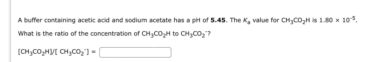 A buffer containing acetic acid and sodium acetate has a pH of 5.45. The K₂ value for CH3CO₂H is 1.80 × 10-5.
What is the ratio of the concentration of CH3CO₂H to CH3CO₂?
[CH3CO₂H]/[ CH3CO₂] =