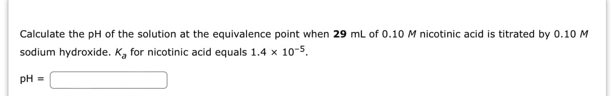 Calculate the pH of the solution at the equivalence point when 29 mL of 0.10 M nicotinic acid is titrated by 0.10 M
sodium hydroxide. Ka for nicotinic acid equals 1.4 x 10-5.
pH =