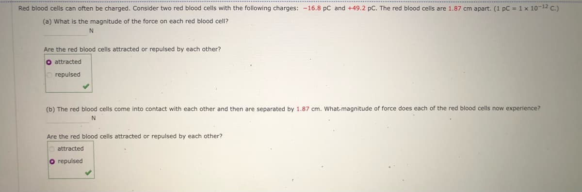 Red blood cells can often be charged. Consider two red blood cells with the following charges: -16.8 pC and +49.2 pC. The red blood cells are 1.87 cm apart. (1 pC = 1 x 10-12 C.)
(a) What is the magnitude of the force on each red blood cell?
Are the red blood cells attracted or repulsed by each other?
O attracted
O repulsed
(b) The red blood cells come into contact with each other and then are separated by 1.87 cm. What.magnitude of force does each of the red blood cells now experience?
Are the red blood cells attracted or repulsed by each other?
attracted
O repulsed
