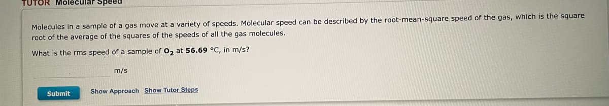 TUTOR Molecular Speed
Molecules in a sample of a gas move at a variety of speeds. Molecular speed can be described by the root-mean-square speed of the gas, which is the square
root of the average of the squares of the speeds of all the gas molecules.
What is the rms speed of a sample of O₂ at 56.69 °C, in m/s?
m/s
Submit
Show Approach Show Tutor Steps