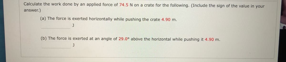 Calculate the work done by an applied force of 74.5N on a crate for the following. (Include the sign of the value in your
answer.)
(a) The force is exerted horizontally while pushing the crate 4.90 m.
(b) The force is exerted at an angle of 29.0° above the horizontal while pushing it 4.90 m.
