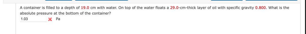 A container is filled to a depth of 19.0 cm with water. On top of the water floats a 29.0-cm-thick layer of oil with specific gravity 0.800. What is the
absolute pressure at the bottom of the container?
1.03
X Pa
