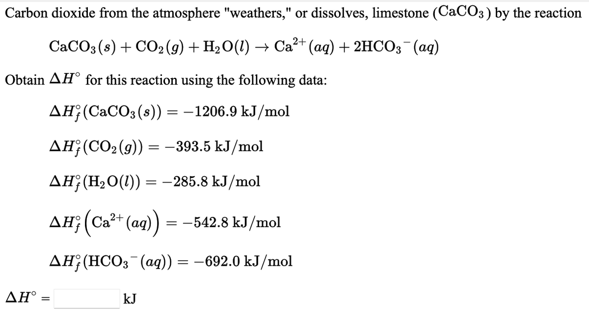 Carbon dioxide from the atmosphere "weathers," or dissolves, limestone (CACO3) by the reaction
CACO3 (s) + CO2 (g) + H2O(1) → Ca?+ (aq) + 2HCO3 (aq)
Obtain AH° for this reaction using the following data:
дн (СаCОз(8)) — — 1206.9 kJ/mol
AH¡(CO2 (g)) =-393.5 kJ/mol
AH;(H2O(1)) = –285.8 kJ/mol
AH;(Ca2+ (aq)) = -542.8 kJ/mol
дн; (НСО3 (аg)) — — 692.0 kJ/mol
AH :
kJ
