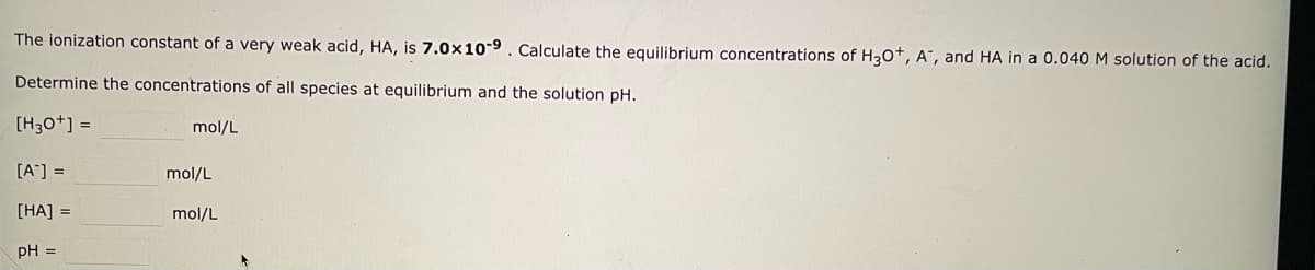 The ionization constant of a very weak acid, HA, is 7.0x10-9. Calculate the equilibrium concentrations of H3O+, A, and HA in a 0.040 M solution of the acid.
Determine the concentrations of all species at equilibrium and the solution pH.
[H3O+] =
[A] =
[HA] =
pH =
mol/L
mol/L
mol/L