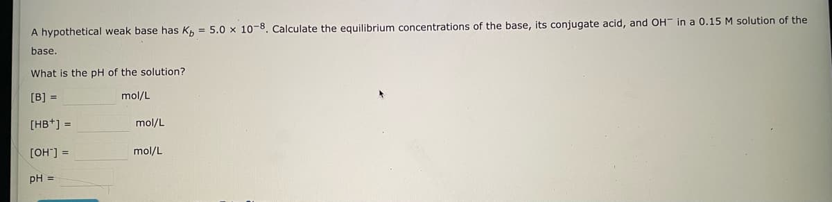 A hypothetical weak base has Kb = 5.0 x 10-8. Calculate the equilibrium concentrations of the base, its conjugate acid, and OH in a 0.15 M solution of the
base.
What is the pH of the solution?
[B] =
mol/L
[HB+] =
[OH-] =
pH =
mol/L
mol/L