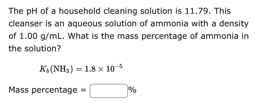 The pH of a household cleaning solution is 11.79. This
cleanser is an aqueous solution of ammonia with a density
of 1.00 g/mL. What is the mass percentage of ammonia in
the solution?
K₂ (NH3) = 1.8 × 10-5
Mass percentage =
%