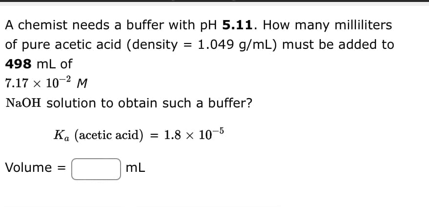 A chemist needs a buffer with pH 5.11. How many milliliters
of pure acetic acid (density = 1.049 g/mL) must be added to
498 mL of
7.17 x 10-² M
NaOH solution to obtain such a buffer?
Ka (acetic acid) = 1.8 × 10-5
Volume =
mL